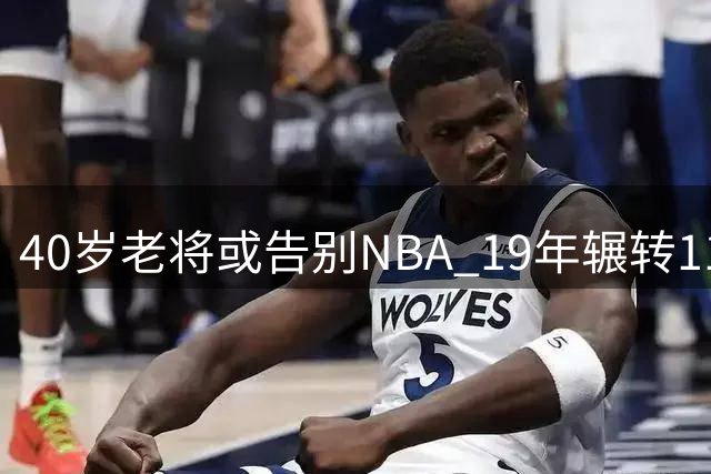 40岁老将或告别NBA 19年辗转11队功成身退